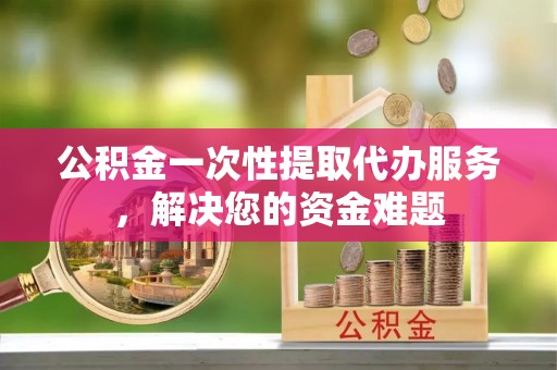 巴中公积金一次性提取代办服务，解决您的资金难题