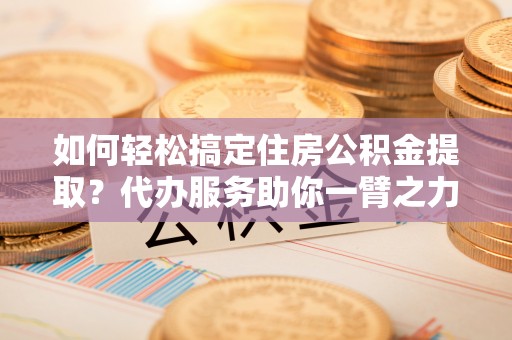 巴中如何轻松搞定住房公积金提取？代办服务助你一臂之力