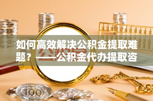 巴中如何高效解决公积金提取难题？——公积金代办提取咨询服务全解析