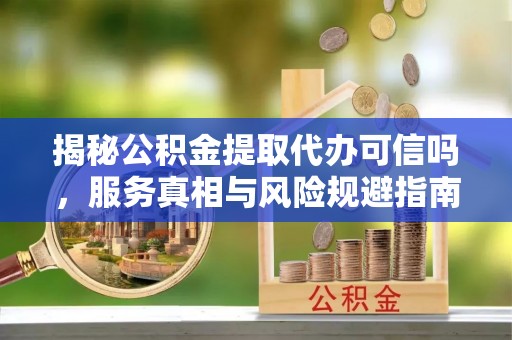 巴中揭秘公积金提取代办可信吗，服务真相与风险规避指南