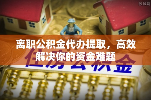 巴中离职公积金代办提取，高效解决你的资金难题