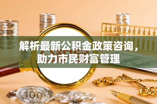 巴中解析最新公积金政策咨询，助力市民财富管理
