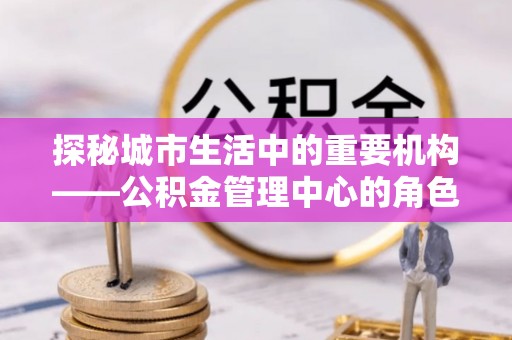 巴中探秘城市生活中的重要机构——公积金管理中心的角色与意义