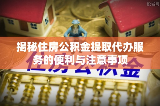 巴中揭秘住房公积金提取代办服务的便利与注意事项