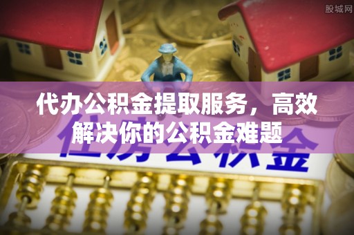 巴中代办公积金提取服务，高效解决你的公积金难题