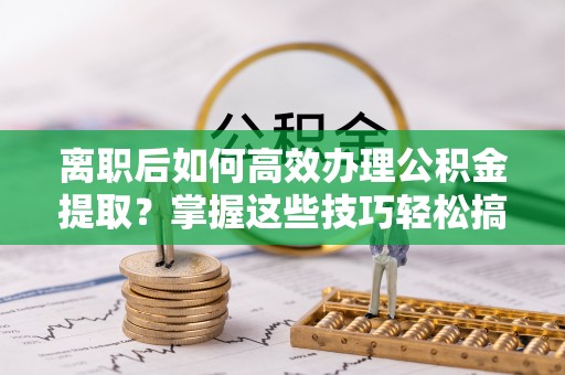 巴中离职后如何高效办理公积金提取？掌握这些技巧轻松搞定