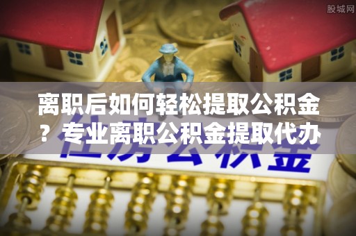 巴中离职后如何轻松提取公积金？专业离职公积金提取代办服务指南