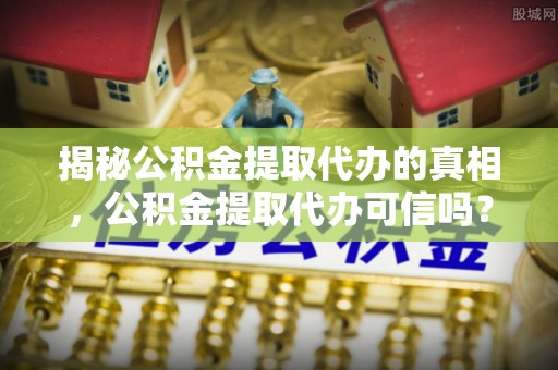 巴中揭秘公积金提取代办的真相，公积金提取代办可信吗？