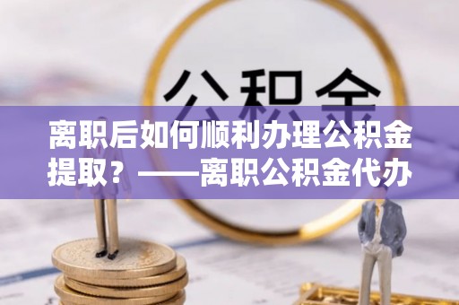 巴中离职后如何顺利办理公积金提取？——离职公积金代办提取全攻略