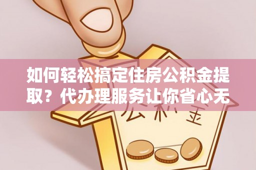 巴中如何轻松搞定住房公积金提取？代办理服务让你省心无忧