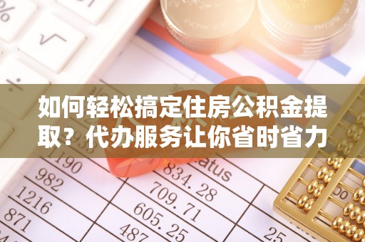 巴中如何轻松搞定住房公积金提取？代办服务让你省时省力