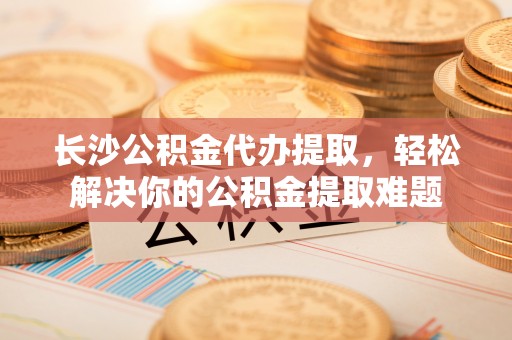 巴中长沙公积金代办提取，轻松解决你的公积金提取难题