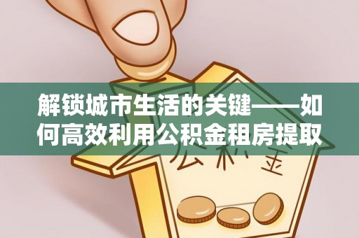 巴中解锁城市生活的关键——如何高效利用公积金租房提取实现居住自由
